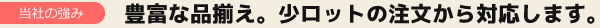 豊富な品揃え。少ロットの注文から対応します。